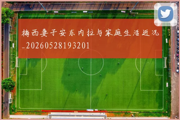 梅西妻子安东内拉与家庭生活近况_20260528193201