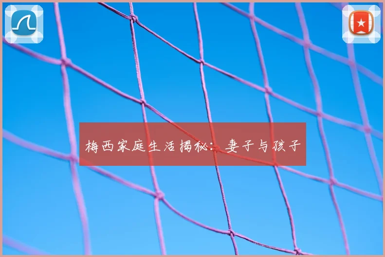 梅西家庭生活揭秘:妻子与孩子