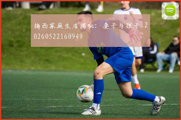 梅西家庭生活揭秘:妻子与孩子_20260522160949