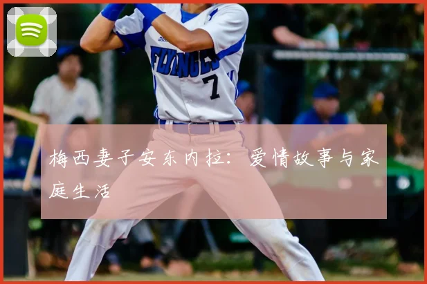梅西妻子安东内拉:爱情故事与家庭生活