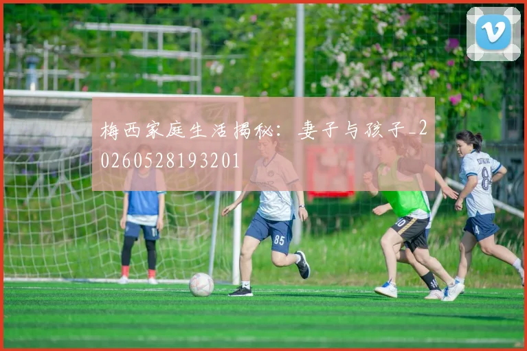 梅西家庭生活揭秘：妻子与孩子_20260528193201