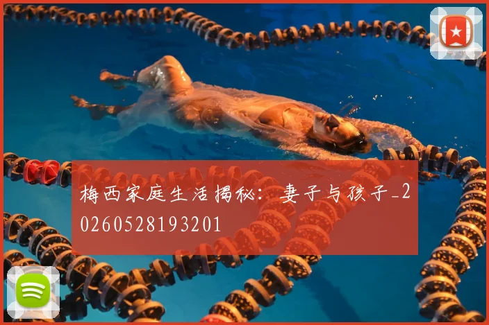 梅西家庭生活揭秘:妻子与孩子_20260528193201
